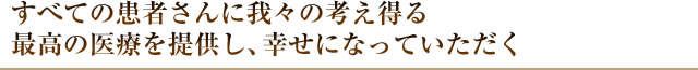 すべての患者さんに我々の考え得る最高の医療を提供し、幸せになっていただく